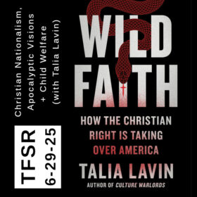 “TFSR 6-29-25 | Christian Nationalism, Apocalyptic Visions + Child Welfare (with Talia Lavin)” featuring the book cover of “Wild Faith: How The Christian Right Is Taking Over America” with a winding, red snake whose tongue is a cross